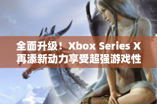 全面升级！Xbox Series X再添新动力享受超强游戏性能