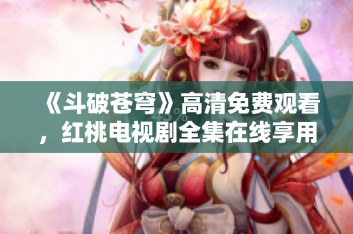 《斗破苍穹》高清免费观看，红桃电视剧全集在线享用