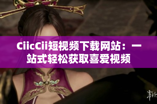 CiicCii短视频下载网站：一站式轻松获取喜爱视频