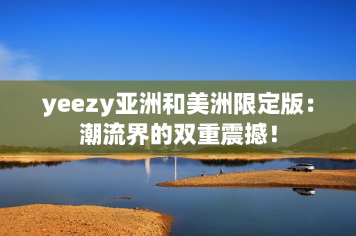 yeezy亚洲和美洲限定版：潮流界的双重震撼！