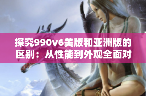 探究990v6美版和亚洲版的区别：从性能到外观全面对比