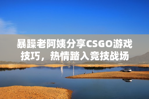 暴躁老阿姨分享CSGO游戏技巧，热情踏入竞技战场