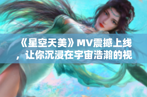 《星空天美》MV震撼上线，让你沉浸在宇宙浩瀚的视觉盛宴中！