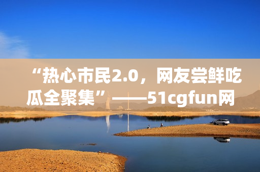 “热心市民2.0，网友尝鲜吃瓜全聚集”——51cgfun网朝阳报道