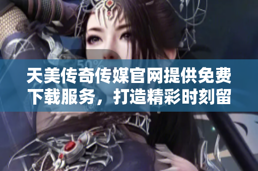 天美传奇传媒官网提供免费下载服务，打造精彩时刻留存恒久