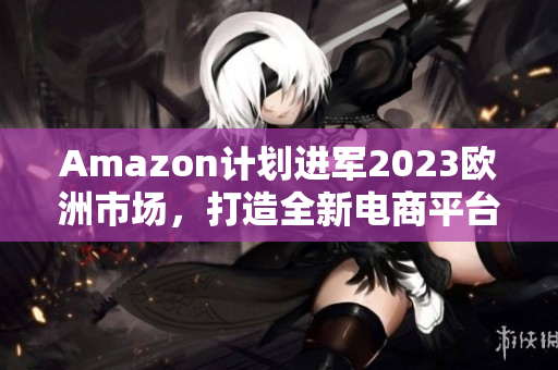 Amazon计划进军2023欧洲市场，打造全新电商平台