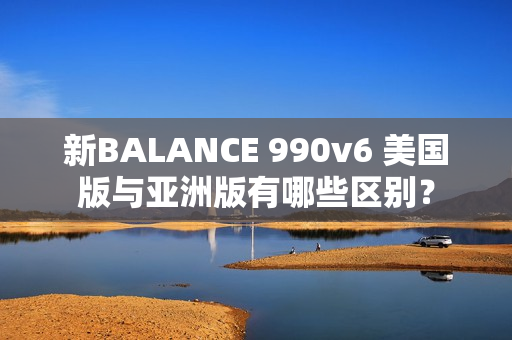 新BALANCE 990v6 美国版与亚洲版有哪些区别？