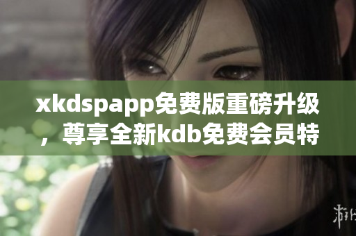 xkdspapp免费版重磅升级，尊享全新kdb免费会员特权