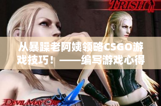 从暴躁老阿姨领略CSGO游戏技巧！——编写游戏心得与攻略指南