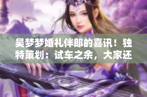 吴梦梦婚礼伴郎的喜讯！独特策划：试车之余，大家还搬家啦！