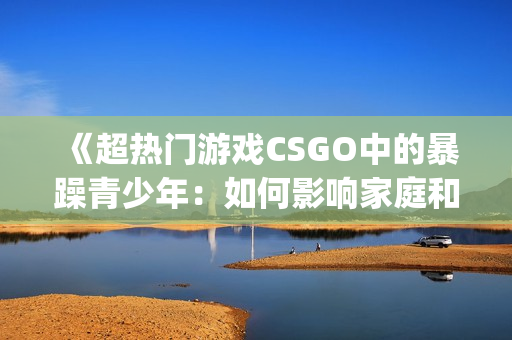 《超热门游戏CSGO中的暴躁青少年：如何影响家庭和社会？》(1)