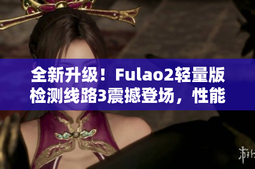 全新升级！Fulao2轻量版检测线路3震撼登场，性能再升级