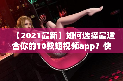 【2021最新】如何选择最适合你的10款短视频app？快来下载安装！