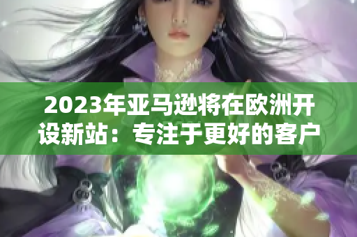 2023年亚马逊将在欧洲开设新站：专注于更好的客户服务与产品选择！