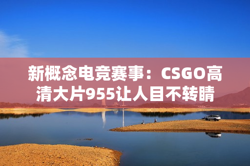 新概念电竞赛事：CSGO高清大片955让人目不转睛