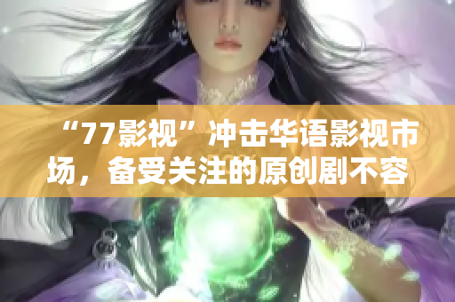 “77影视”冲击华语影视市场，备受关注的原创剧不容错过