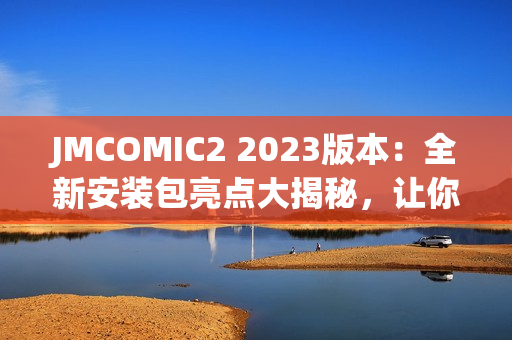 JMCOMIC2 2023版本：全新安装包亮点大揭秘，让你耳目一新