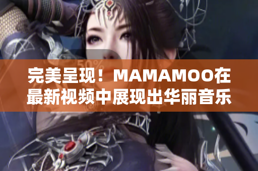 完美呈现！MAMAMOO在最新视频中展现出华丽音乐才华