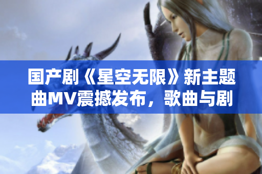 国产剧《星空无限》新主题曲MV震撼发布，歌曲与剧情完美契合！