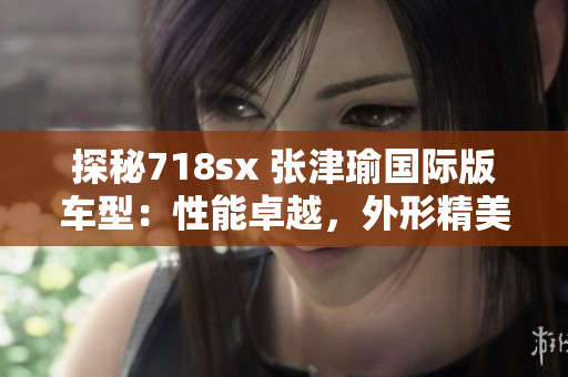 探秘718sx 张津瑜国际版车型：性能卓越，外形精美，值得期待！