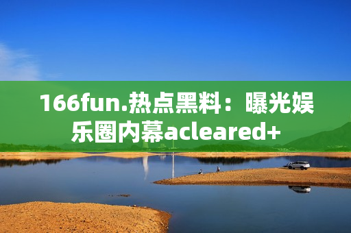 166fun.热点黑料：曝光娱乐圈内幕acleared+