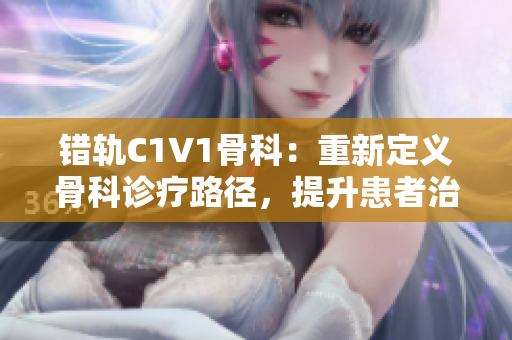 错轨C1V1骨科：重新定义骨科诊疗路径，提升患者治疗体验