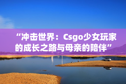 “冲击世界：Csgo少女玩家的成长之路与母亲的陪伴”