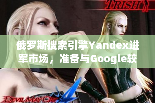 俄罗斯搜索引擎Yandex进军市场，准备与Google较量