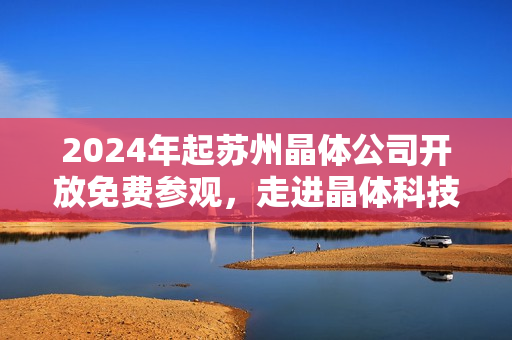 2024年起苏州晶体公司开放免费参观，走进晶体科技的奇妙世界