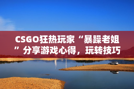 CSGO狂热玩家“暴躁老姐”分享游戏心得，玩转技巧全攻略