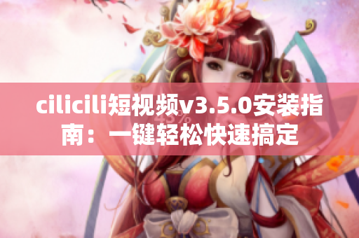 cilicili短视频v3.5.0安装指南：一键轻松快速搞定