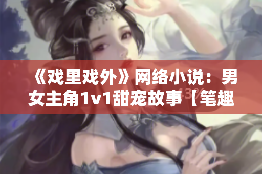 《戏里戏外》网络小说：男女主角1v1甜宠故事【笔趣阁】