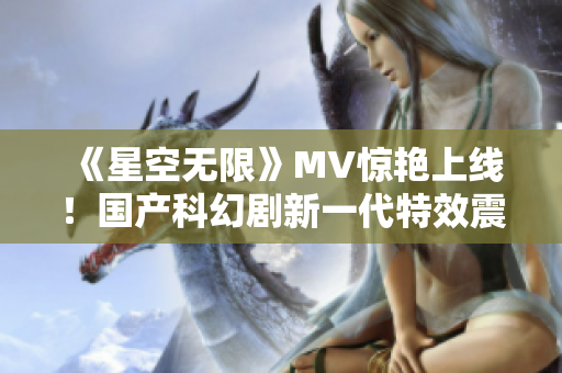 《星空无限》MV惊艳上线！国产科幻剧新一代特效震撼登场！