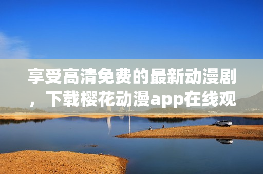 享受高清免费的最新动漫剧，下载樱花动漫app在线观看