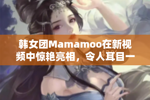 韩女团Mamamoo在新视频中惊艳亮相，令人耳目一新！