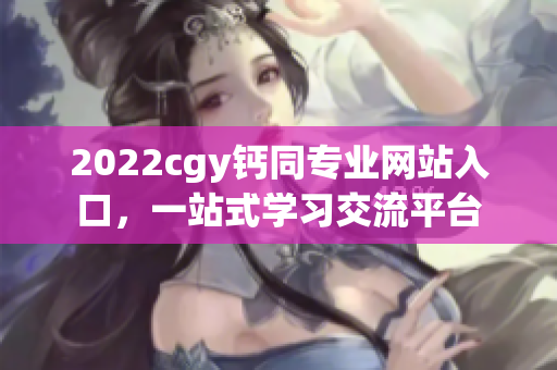 2022cgy钙同专业网站入口，一站式学习交流平台