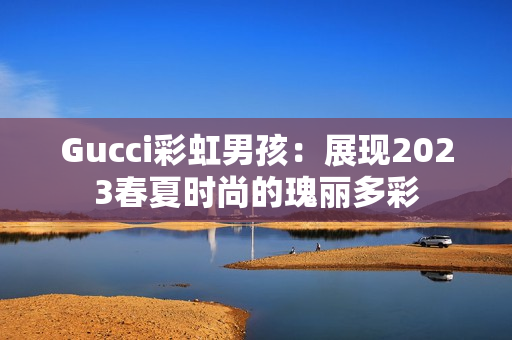 Gucci彩虹男孩：展现2023春夏时尚的瑰丽多彩