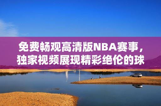 免费畅观高清版NBA赛事，独家视频展现精彩绝伦的球场魅力