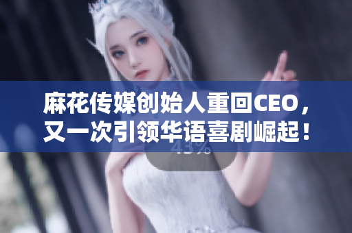 麻花传媒创始人重回CEO，又一次引领华语喜剧崛起！