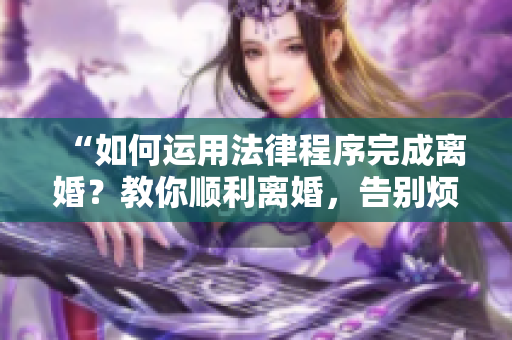 “如何运用法律程序完成离婚？教你顺利离婚，告别烦恼！”