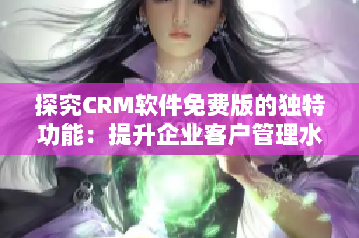 探究CRM软件免费版的独特功能：提升企业客户管理水平