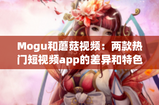 Mogu和蘑菇视频：两款热门短视频app的差异和特色