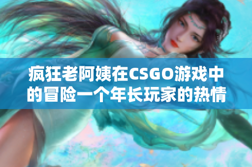 疯狂老阿姨在CSGO游戏中的冒险一个年长玩家的热情竞技生活