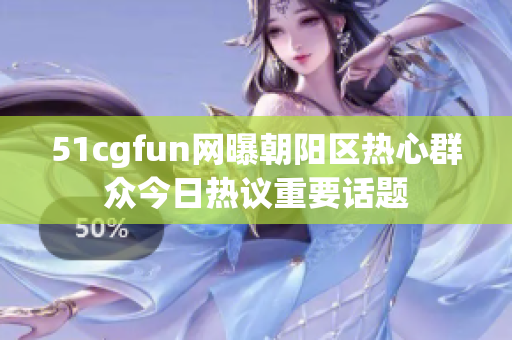 51cgfun网曝朝阳区热心群众今日热议重要话题