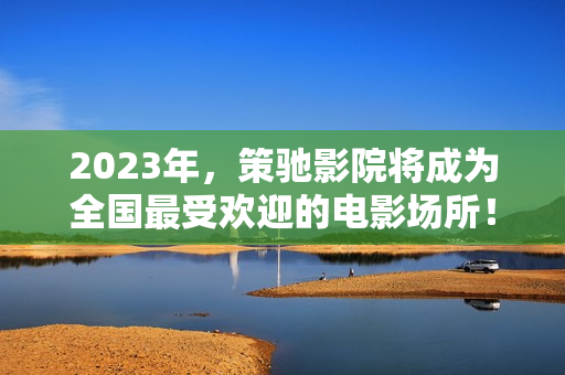 2023年，策驰影院将成为全国最受欢迎的电影场所！