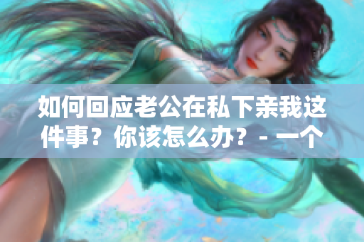 如何回应老公在私下亲我这件事？你该怎么办？- 一个编辑的建议