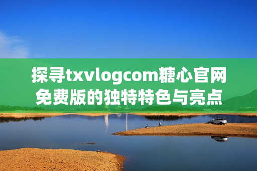 探寻txvlogcom糖心官网免费版的独特特色与亮点