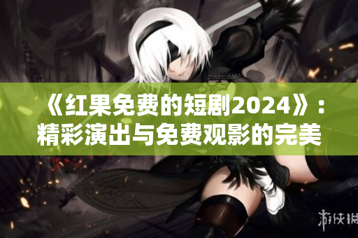 《红果免费的短剧2024》：精彩演出与免费观影的完美融合！