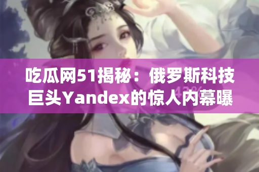 吃瓜网51揭秘：俄罗斯科技巨头Yandex的惊人内幕曝光(1)