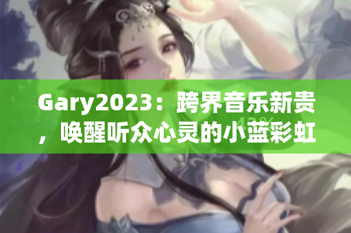 Gary2023：跨界音乐新贵，唤醒听众心灵的小蓝彩虹男！